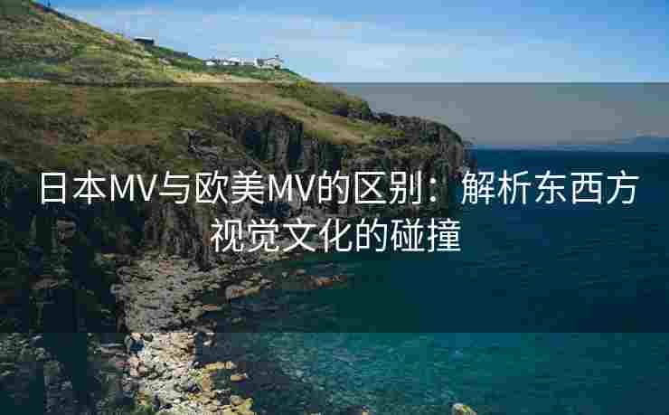 日本MV与欧美MV的区别：解析东西方视觉文化的碰撞