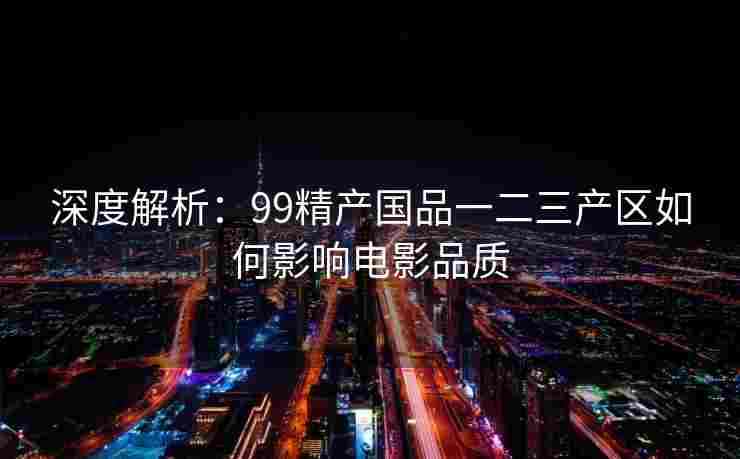 深度解析:99精产国品一二三产区如何影响电影品质 深度解析:99精产国品一二三产区如何影响电影品质