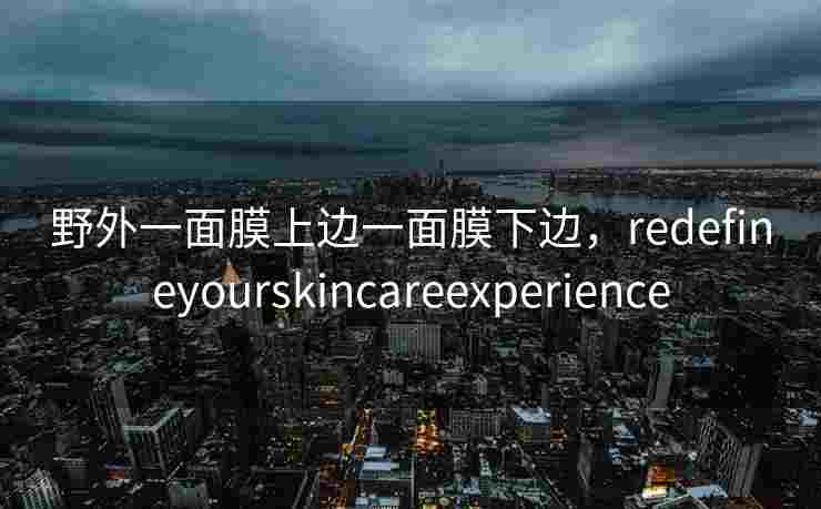 野外一面膜上边一面膜下边，redefineyourskincareexperience