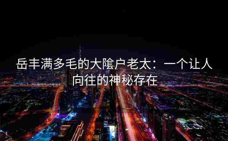 岳丰满多毛的大隂户老太：一个让人向往的神秘存在
