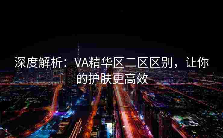 深度解析：VA精华区二区区别，让你的护肤更高效