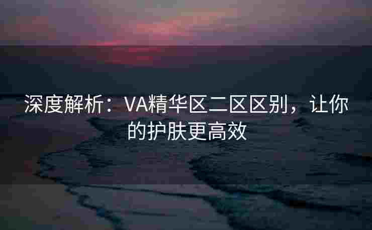 深度解析：VA精华区二区区别，让你的护肤更高效