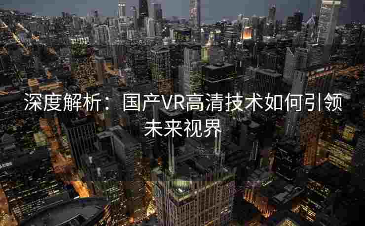 深度解析：国产VR高清技术如何引领未来视界