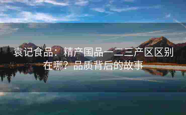 袁记食品：精产国品一二三产区区别在哪？品质背后的故事