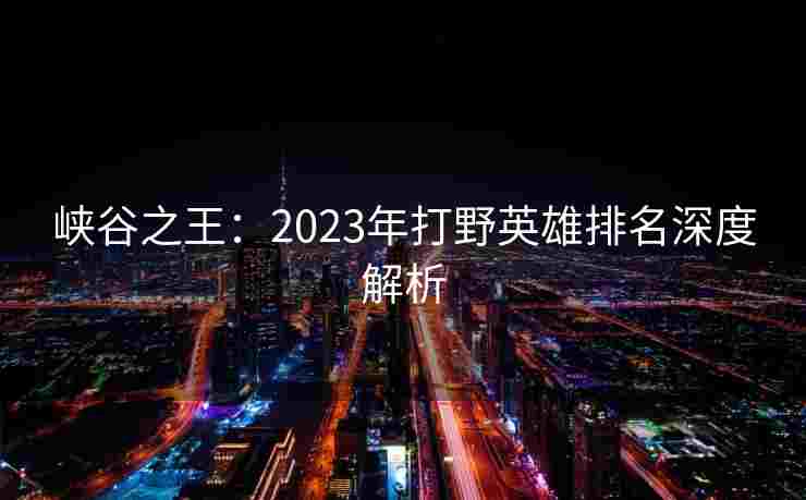 峡谷之王：2023年打野英雄排名深度解析