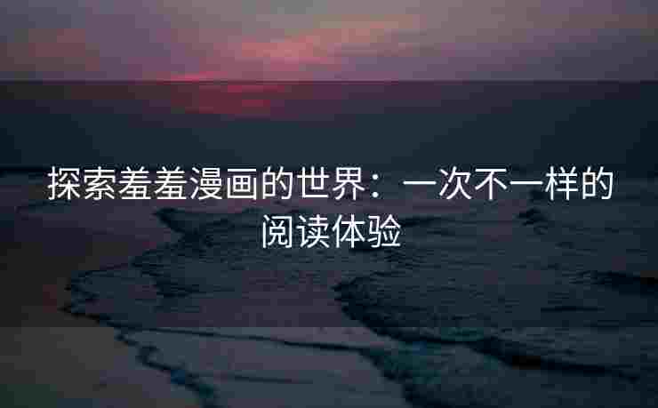 探索羞羞漫画的世界：一次不一样的阅读体验