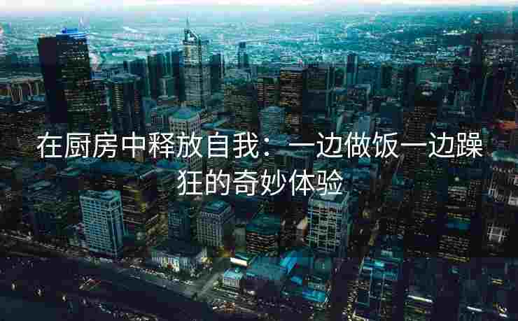 在厨房中释放自我：一边做饭一边躁狂的奇妙体验