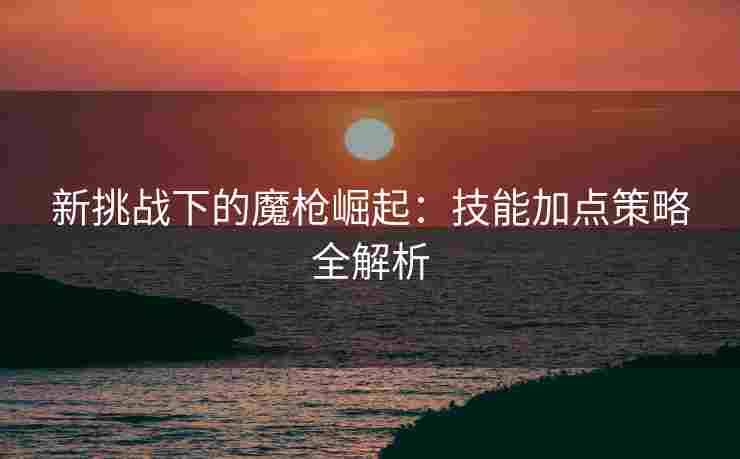 新挑战下的魔枪崛起：技能加点策略全解析