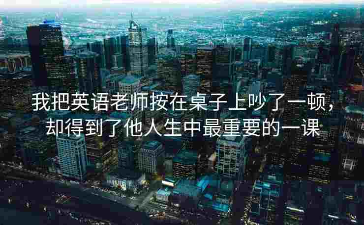 我把英语老师按在桌子上吵了一顿,却得到了他人生中最重要的一课 我把英语老师按在桌子上吵了一顿,却得到了他人生中最重要的一课
